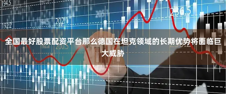 全国最好股票配资平台那么德国在坦克领域的长期优势将面临巨大威胁