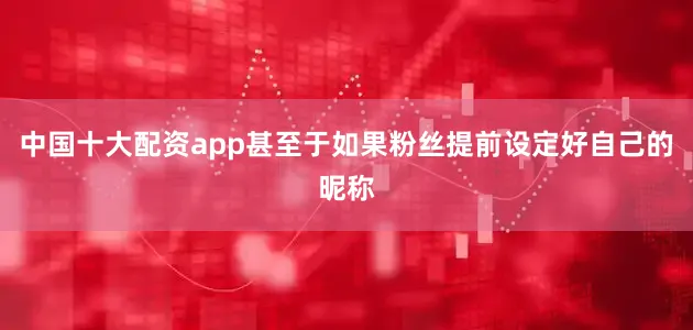 中国十大配资app甚至于如果粉丝提前设定好自己的昵称
