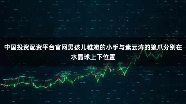 中国投资配资平台官网男孩儿稚嫩的小手与素云涛的狼爪分别在水晶球上下位置