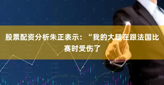 股票配资分析朱正表示：“我的大腿在跟法国比赛时受伤了
