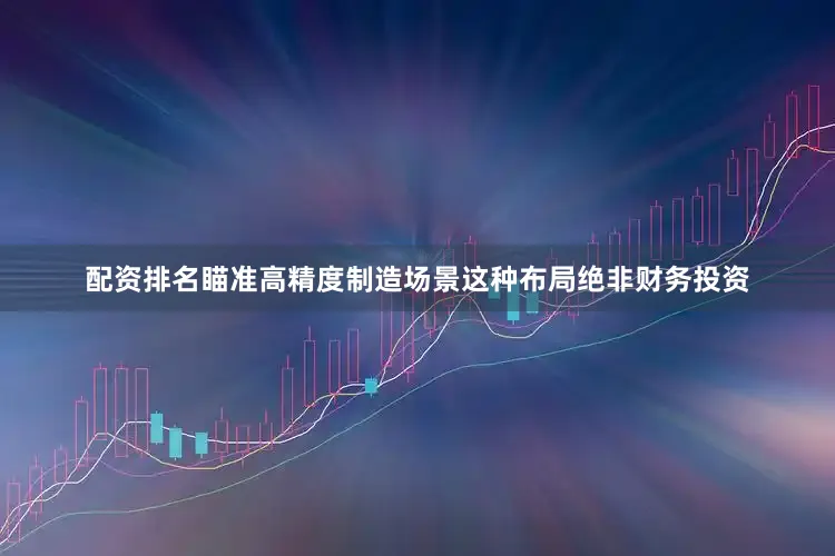 配资排名瞄准高精度制造场景这种布局绝非财务投资