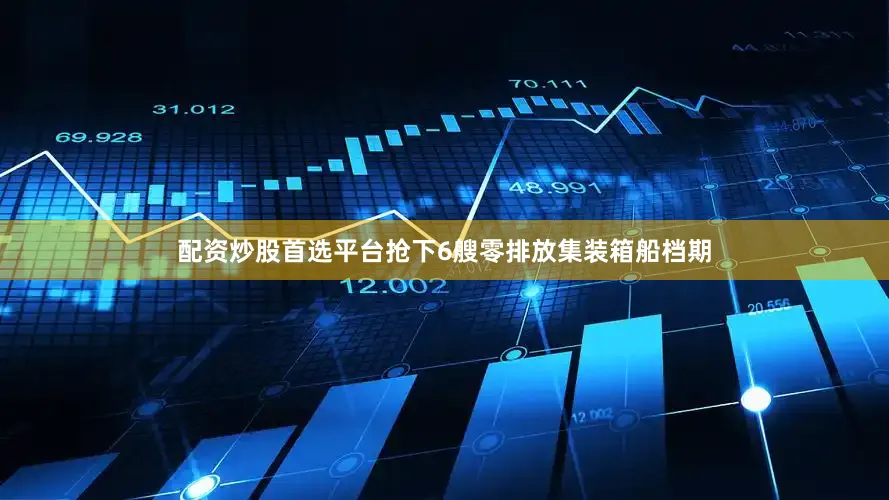 配资炒股首选平台抢下6艘零排放集装箱船档期