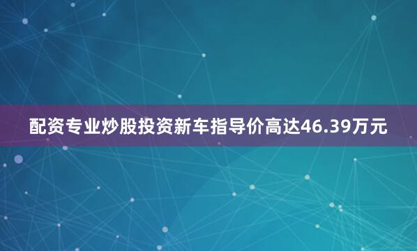 配资专业炒股投资新车指导价高达46.39万元