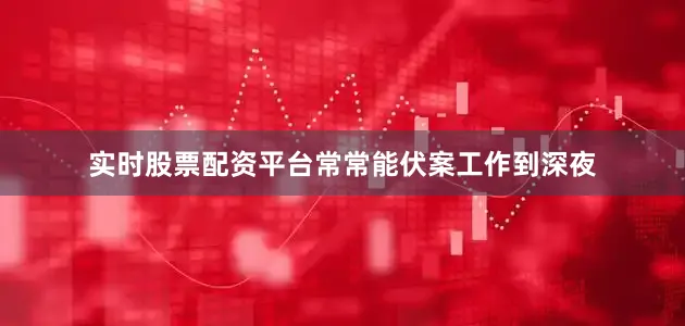 实时股票配资平台常常能伏案工作到深夜