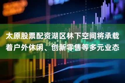 太原股票配资湖区林下空间将承载着户外休闲、创新零售等多元业态