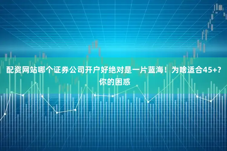 配资网站哪个证券公司开户好绝对是一片蓝海！为啥适合45+？ 你的困惑