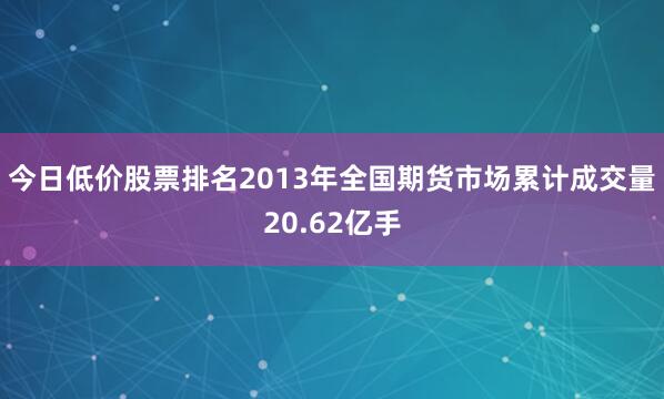 今日低价股票排名2013年全国期货市场累计成交量20.62亿手