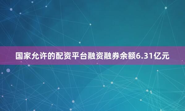 国家允许的配资平台融资融券余额6.31亿元