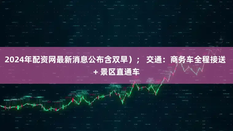 2024年配资网最新消息公布含双早）； 交通：商务车全程接送 + 景区直通车