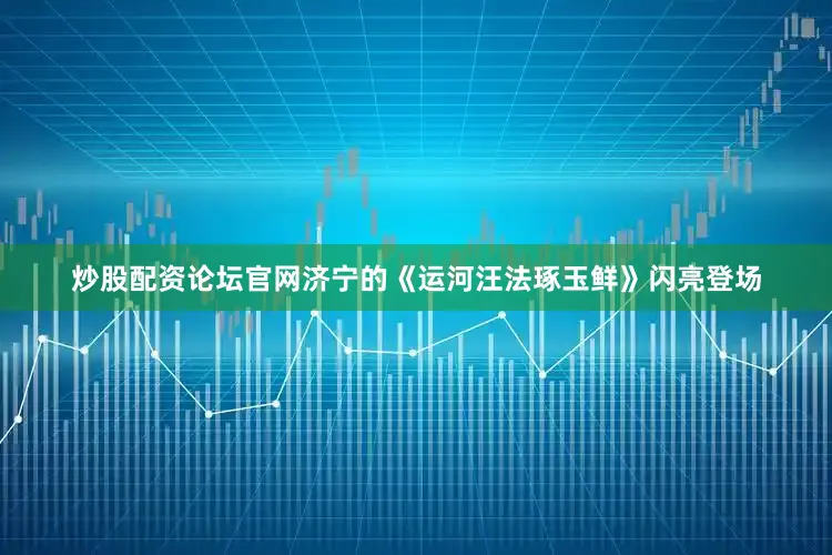 炒股配资论坛官网济宁的《运河汪法琢玉鲜》闪亮登场