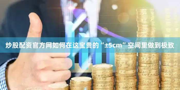 炒股配资官方网如何在这宝贵的“±5cm”空间里做到极致