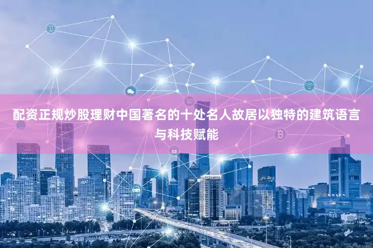 配资正规炒股理财中国著名的十处名人故居以独特的建筑语言与科技赋能