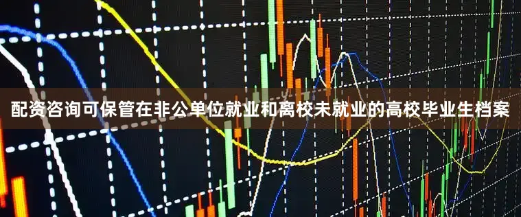 配资咨询可保管在非公单位就业和离校未就业的高校毕业生档案