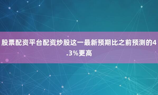 股票配资平台配资炒股这一最新预期比之前预测的4.3%更高