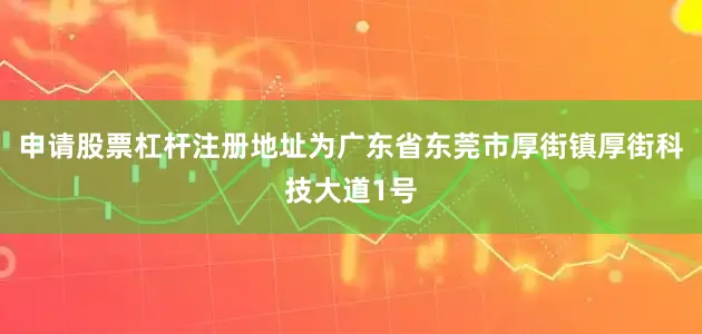 申请股票杠杆注册地址为广东省东莞市厚街镇厚街科技大道1号